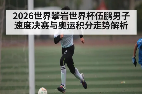 2026世界攀岩世界杯伍鹏男子速度决赛与奥运积分走势解析